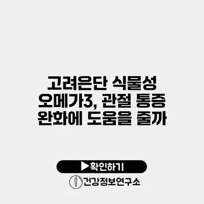 고려은단 식물성 오메가3, 관절 통증 완화에 도움을 줄까?
